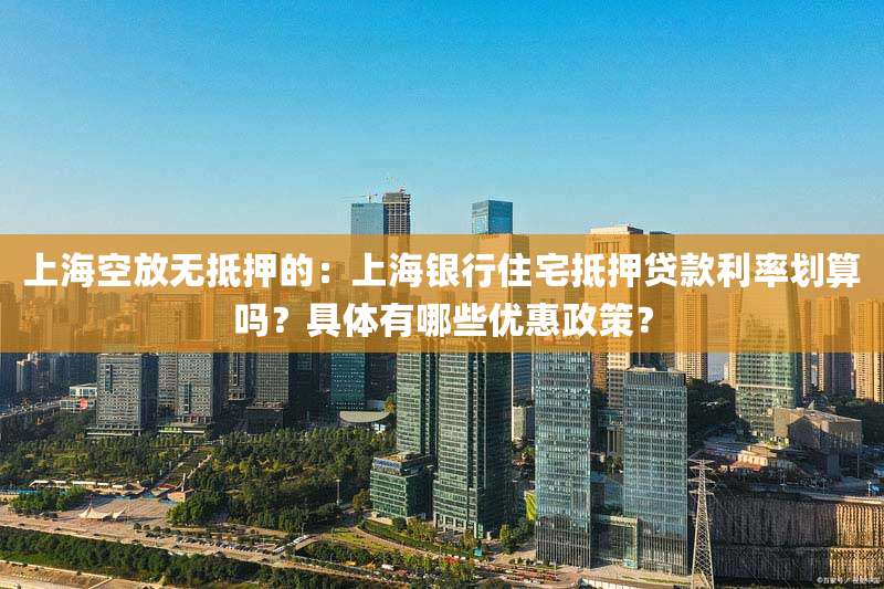 上海空放无抵押的:上海银行住宅抵押贷款利率划算吗?具体有哪些优惠政策?